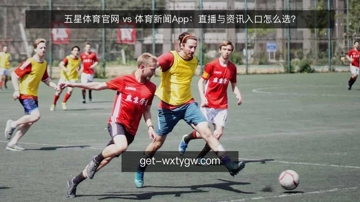 五星体育官网 vs 体育新闻App:直播与资讯入口怎么选?
